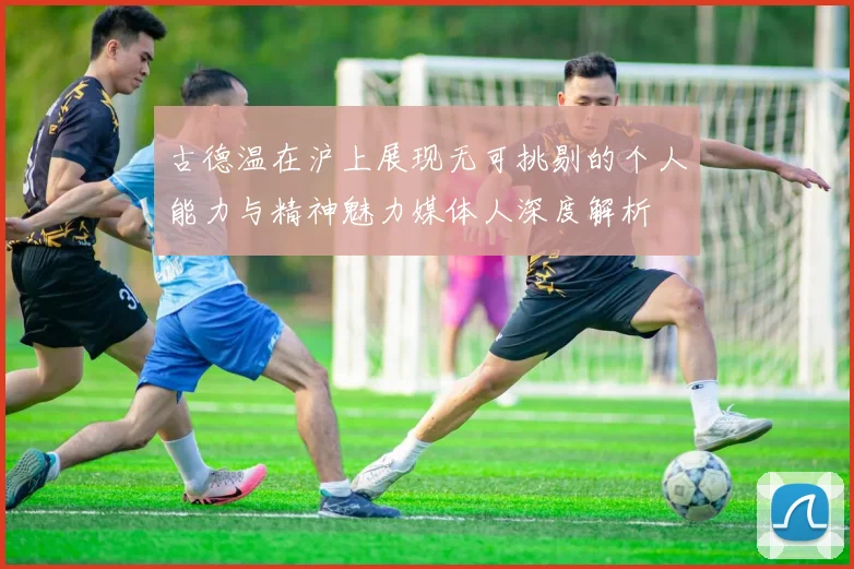 古德温在沪上展现无可挑剔的个人能力与精神魅力媒体人深度解析