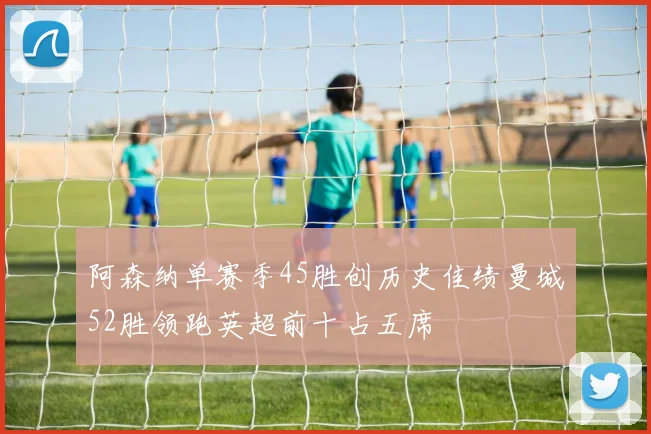 阿森纳单赛季45胜创历史佳绩曼城52胜领跑英超前十占五席