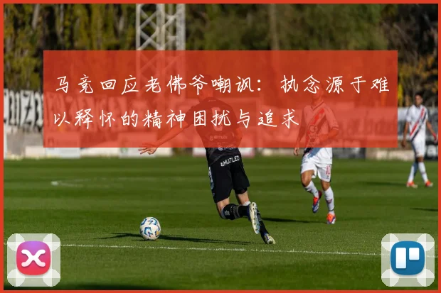 马竞回应老佛爷嘲讽：执念源于难以释怀的精神困扰与追求