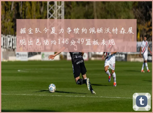 掘金队今夏力争续约佩顿沃特森展现出色场均146分49篮板表现