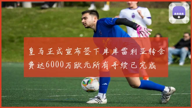 皇马正式宣布签下库库雷利亚转会费达6000万欧元所有手续已完成