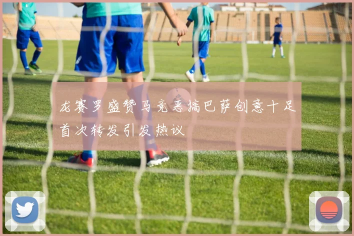 龙赛罗盛赞马竞恶搞巴萨创意十足首次转发引发热议