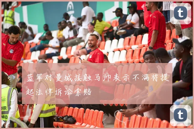 蓝军对曼城接触马帅表示不满将提起法律诉讼索赔