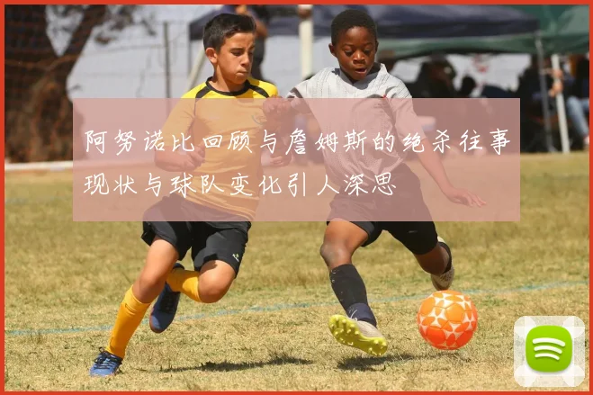阿努诺比回顾与詹姆斯的绝杀往事现状与球队变化引人深思