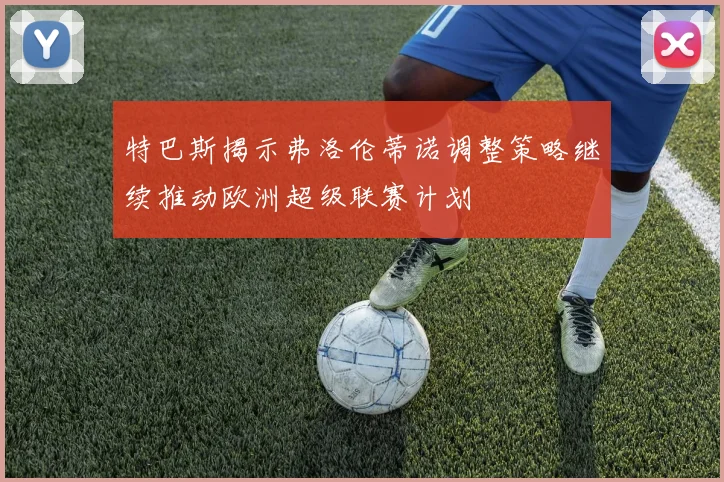 特巴斯揭示弗洛伦蒂诺调整策略继续推动欧洲超级联赛计划