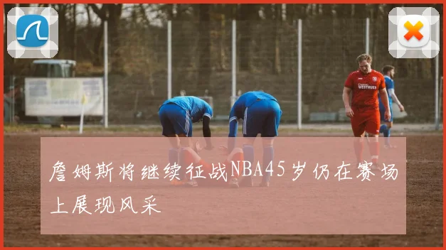 詹姆斯将继续征战NBA45岁仍在赛场上展现风采