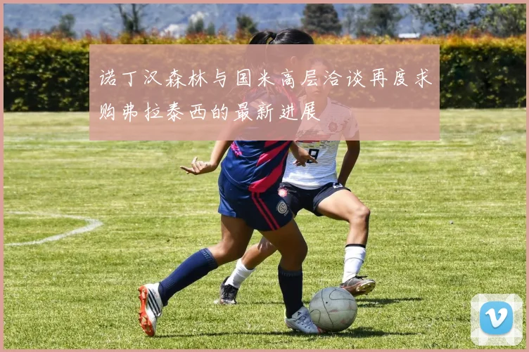 诺丁汉森林与国米高层洽谈再度求购弗拉泰西的最新进展