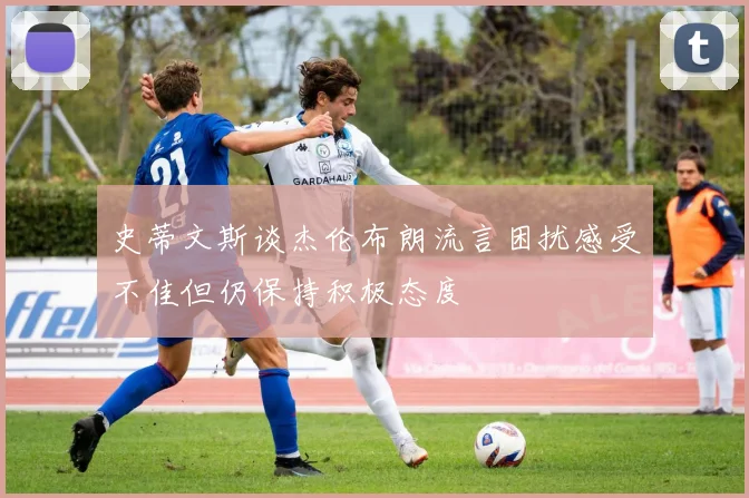 史蒂文斯谈杰伦布朗流言困扰感受不佳但仍保持积极态度