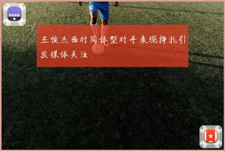 王俊杰面对同体型对手表现挣扎引发媒体关注