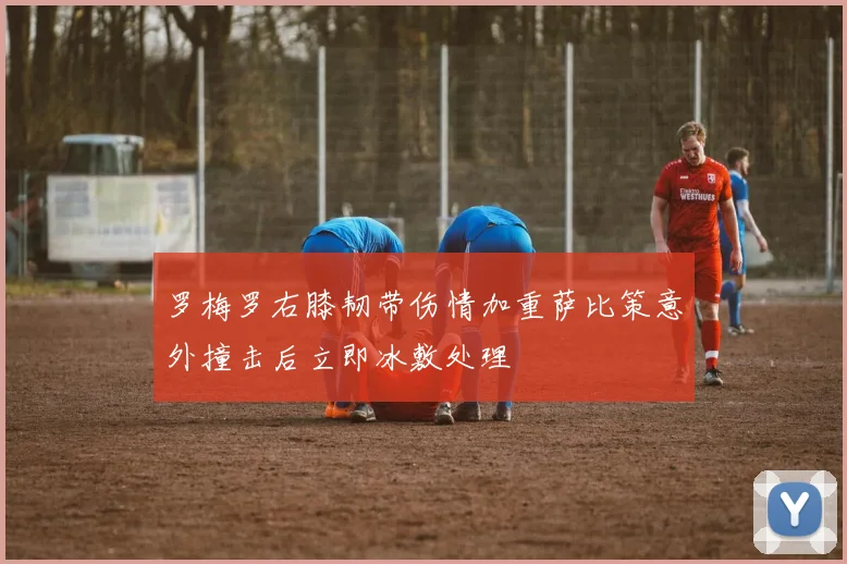 罗梅罗右膝韧带伤情加重萨比策意外撞击后立即冰敷处理