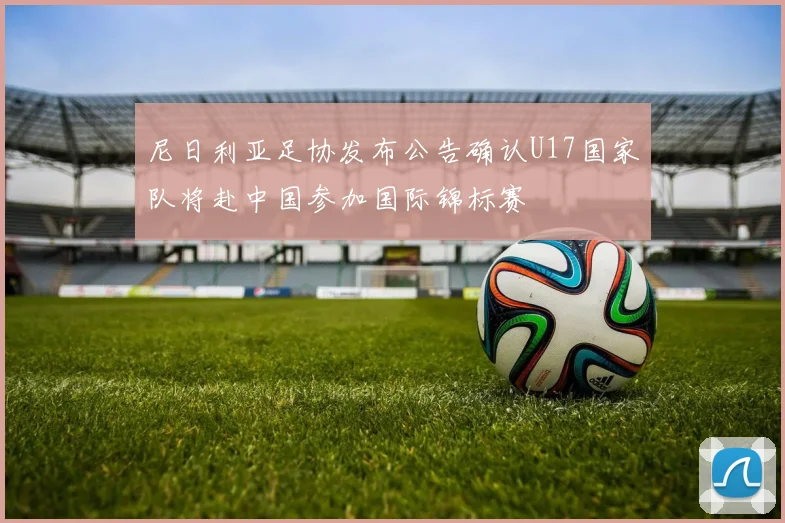 尼日利亚足协发布公告确认U17国家队将赴中国参加国际锦标赛