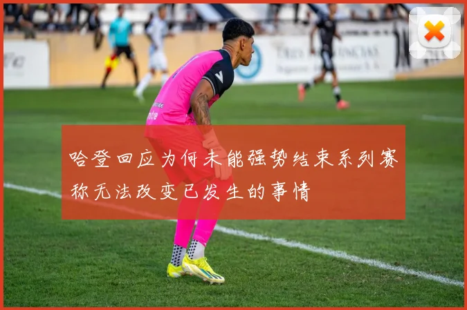哈登回应为何未能强势结束系列赛称无法改变已发生的事情